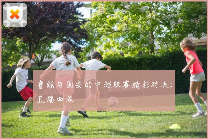 鲁能与国安的中超联赛精彩对决：直播回放