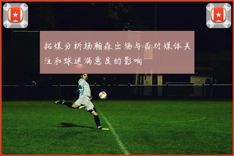 拓媒分析杨瀚森出场与否对媒体关注和球迷满意度的影响